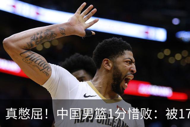 真憋屈！中国男篮1分惜败：被17分大逆转、补篮绝杀，白忙活一场